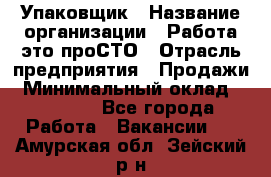 Упаковщик › Название организации ­ Работа-это проСТО › Отрасль предприятия ­ Продажи › Минимальный оклад ­ 23 500 - Все города Работа » Вакансии   . Амурская обл.,Зейский р-н